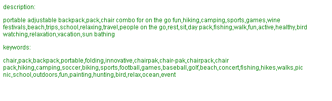 Text Box: description: portable adjustable backpack,pack,chair combo for on the go fun,hiking,camping,sports,games,wine festivals,beach,trips,school,relaxing,travel,people on the go,rest,sit,day pack,fishing,walk,fun,active,healthy,bird watching,relaxation,vacation,sun bathing keywords: chair,pack,backpack,portable,folding,innovative,chairpak,chair-pak,chairpack,chair pack,hiking,camping,soccer,biking,sports,football,games,baseball,golf,beach,concert,fishing,hikes,walks,pic nic,school,outdoors,fun,painting,hunting,bird,relax,ocean,event 
